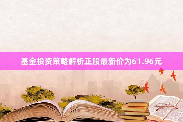 基金投资策略解析正股最新价为61.96元