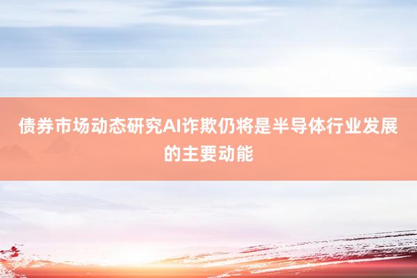 债券市场动态研究AI诈欺仍将是半导体行业发展的主要动能