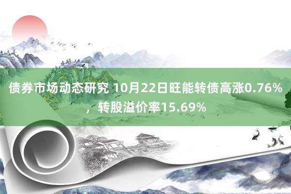 债券市场动态研究 10月22日旺能转债高涨0.76%，转股溢价率15.69%