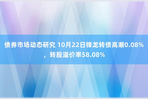 债券市场动态研究 10月22日锋龙转债高潮0.08%，转股溢价率58.08%