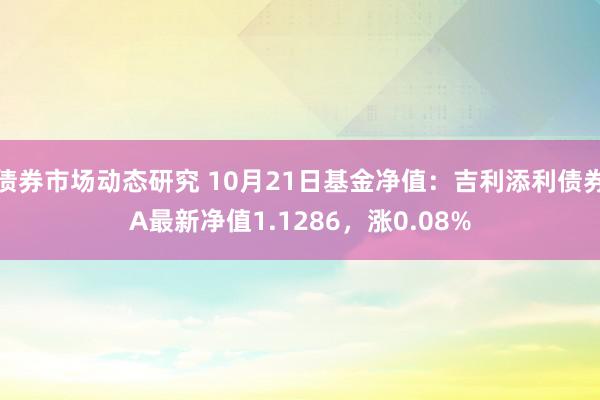 债券市场动态研究 10月21日基金净值：吉利添利债券A最新净值1.1286，涨0.08%