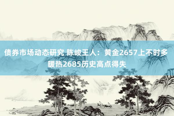 债券市场动态研究 陈峻王人：黄金2657上不时多 暖热2685历史高点得失