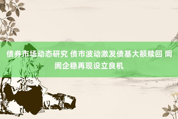 债券市场动态研究 债市波动激发债基大额赎回 阛阓企稳再现设立良机