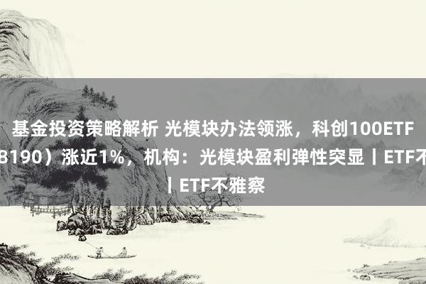 基金投资策略解析 光模块办法领涨，科创100ETF（588190）涨近1%，机构：光模块盈利弹性突显丨ETF不雅察