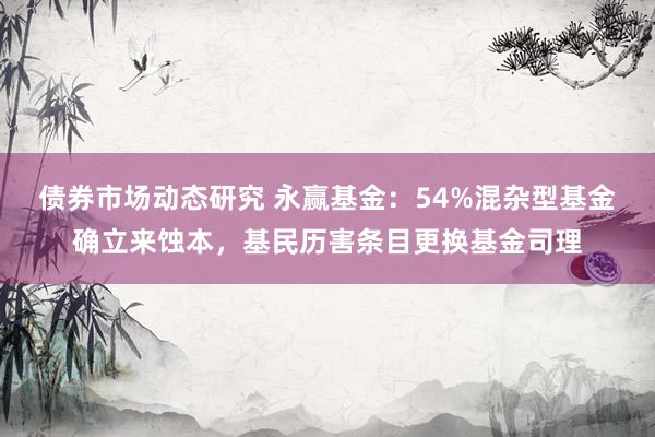 债券市场动态研究 永赢基金：54%混杂型基金确立来蚀本，基民历害条目更换基金司理