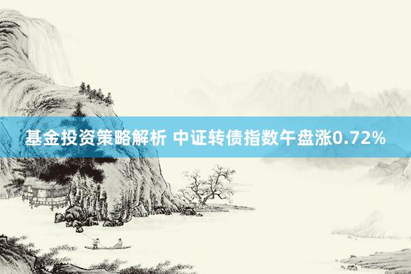 基金投资策略解析 中证转债指数午盘涨0.72%