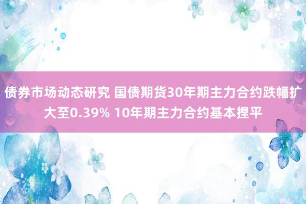 债券市场动态研究 国债期货30年期主力合约跌幅扩大至0.39% 10年期主力合约基本捏平