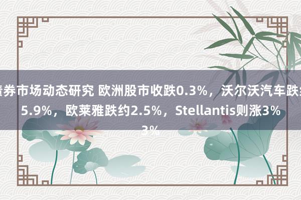 债券市场动态研究 欧洲股市收跌0.3%，沃尔沃汽车跌约5.9%，欧莱雅跌约2.5%，Stellantis则涨3%