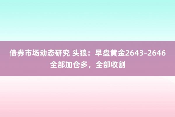 债券市场动态研究 头狼：早盘黄金2643-2646全部加仓多，全部收割