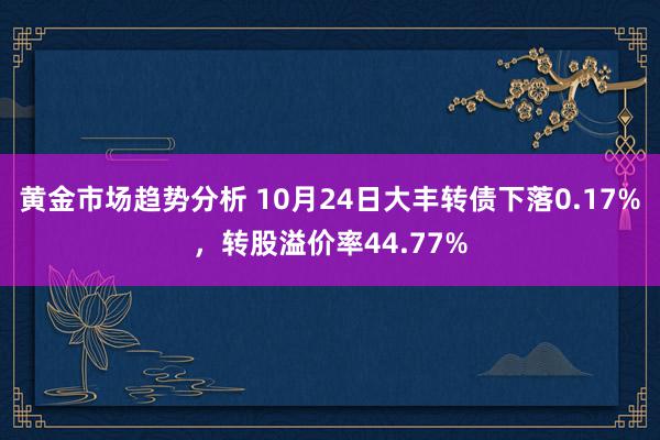 黄金市场趋势分析 10月24日大丰转债下落0.17%，转股溢价率44.77%