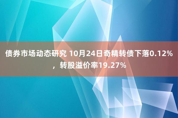 债券市场动态研究 10月24日奇精转债下落0.12%，转股溢价率19.27%