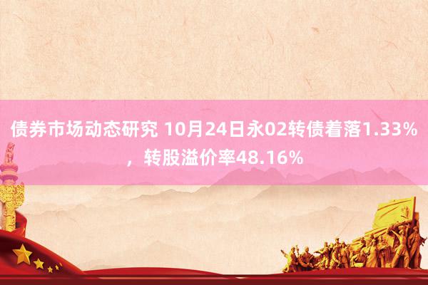 债券市场动态研究 10月24日永02转债着落1.33%，转股溢价率48.16%