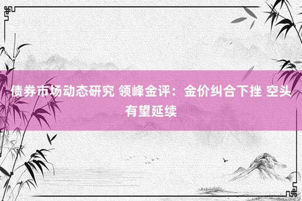 债券市场动态研究 领峰金评：金价纠合下挫 空头有望延续