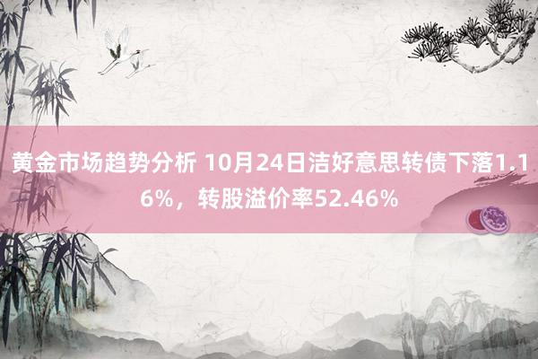 黄金市场趋势分析 10月24日洁好意思转债下落1.16%，转股溢价率52.46%