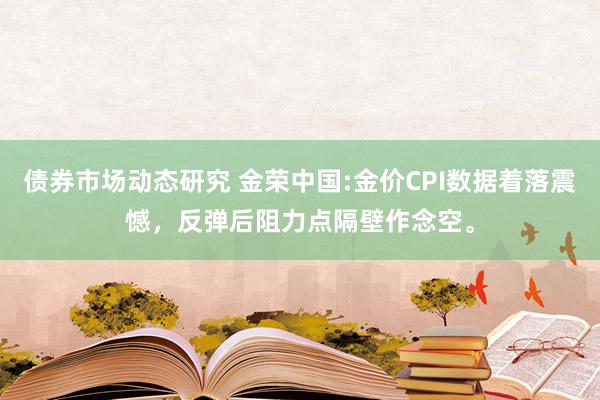 债券市场动态研究 金荣中国:金价CPI数据着落震憾，反弹后阻力点隔壁作念空。