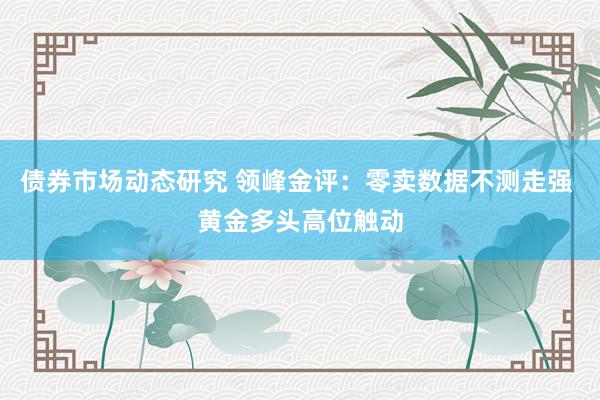 债券市场动态研究 领峰金评：零卖数据不测走强 黄金多头高位触动