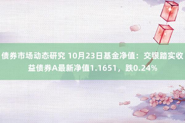 债券市场动态研究 10月23日基金净值：交银踏实收益债券A最新净值1.1651，跌0.24%