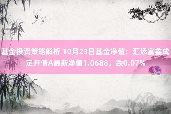 基金投资策略解析 10月23日基金净值：汇添富鑫成定开债A最新净值1.0688，跌0.07%