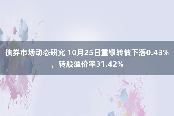 债券市场动态研究 10月25日重银转债下落0.43%，转股溢价率31.42%