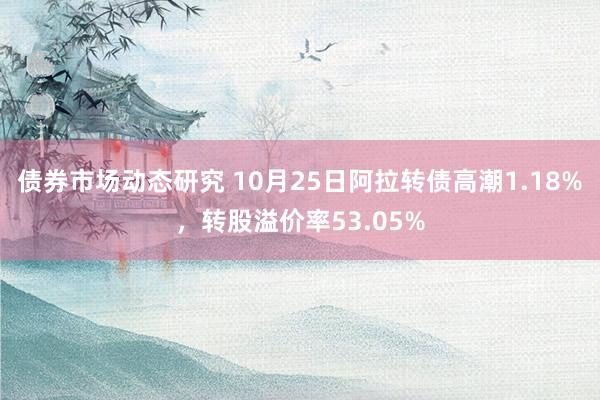 债券市场动态研究 10月25日阿拉转债高潮1.18%，转股溢价率53.05%