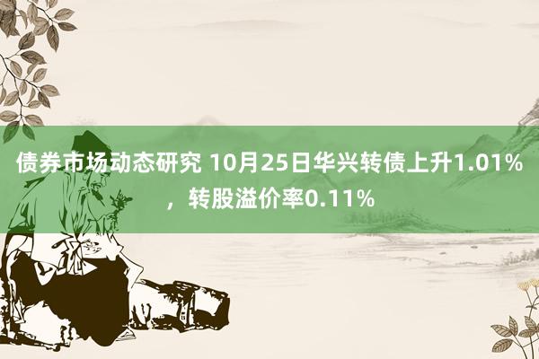 债券市场动态研究 10月25日华兴转债上升1.01%，转股溢价率0.11%