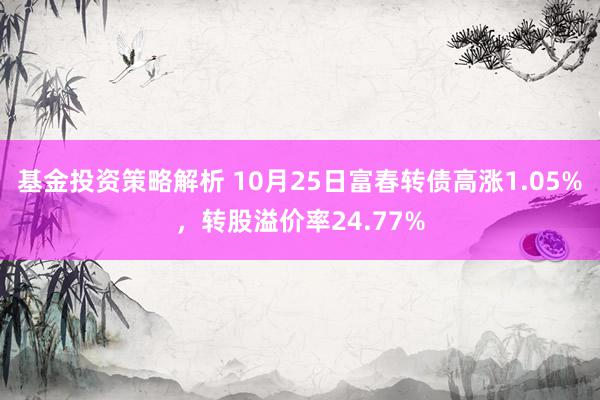 基金投资策略解析 10月25日富春转债高涨1.05%，转股溢价率24.77%