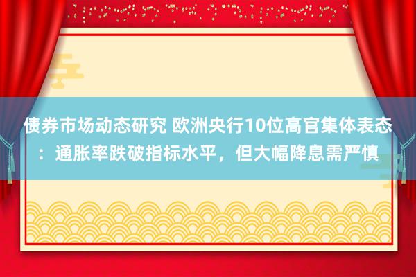 债券市场动态研究 欧洲央行10位高官集体表态：通胀率跌破指标水平，但大幅降息需严慎