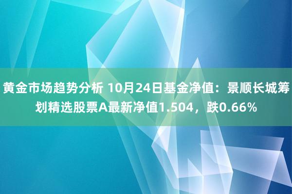 黄金市场趋势分析 10月24日基金净值：景顺长城筹划精选股票A最新净值1.504，跌0.66%