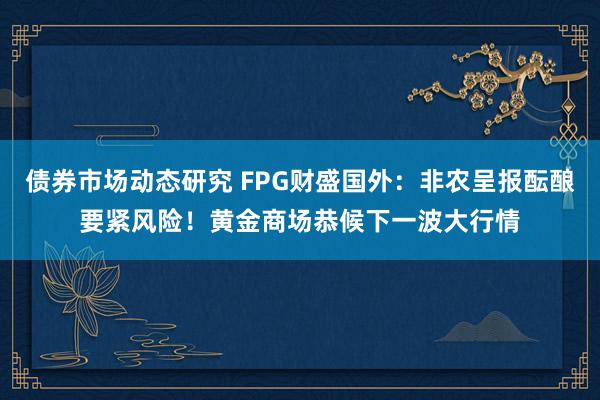 债券市场动态研究 FPG财盛国外：非农呈报酝酿要紧风险！黄金商场恭候下一波大行情