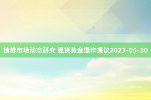 债券市场动态研究 现货黄金操作提议2023-05-30