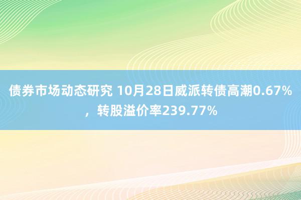 债券市场动态研究 10月28日威派转债高潮0.67%，转股溢价率239.77%