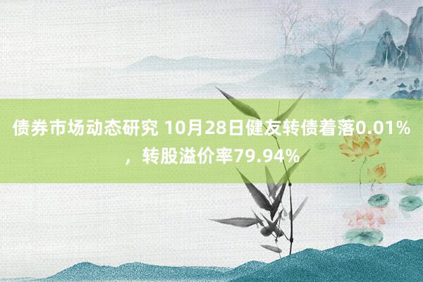 债券市场动态研究 10月28日健友转债着落0.01%，转股溢价率79.94%