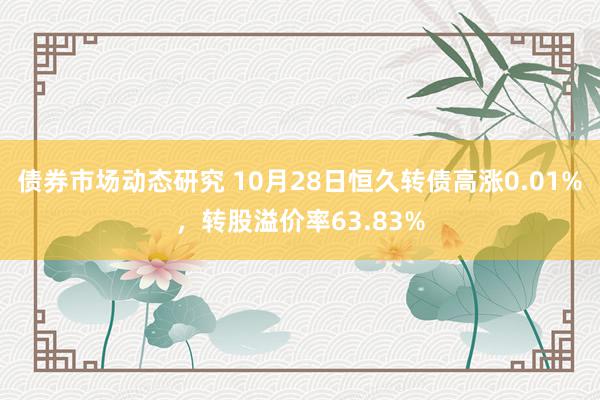 债券市场动态研究 10月28日恒久转债高涨0.01%，转股溢价率63.83%