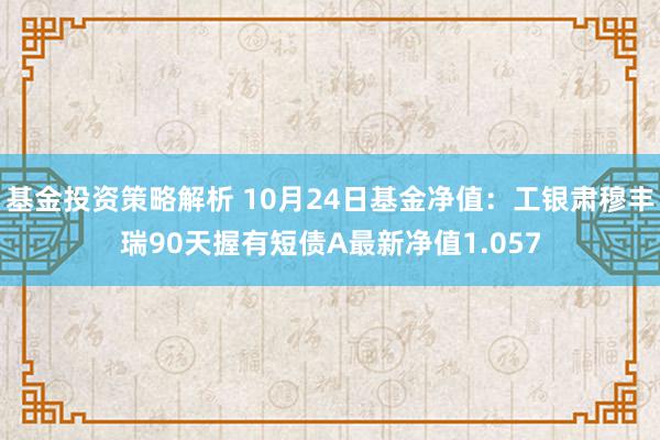 基金投资策略解析 10月24日基金净值：工银肃穆丰瑞90天握有短债A最新净值1.057