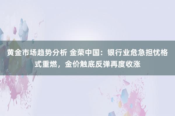 黄金市场趋势分析 金荣中国：银行业危急担忧格式重燃，金价触底反弹再度收涨