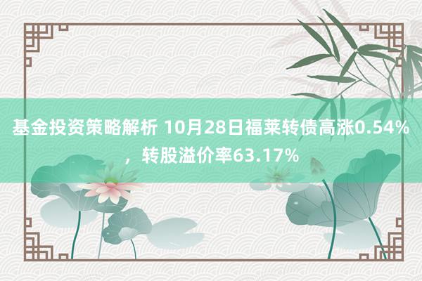 基金投资策略解析 10月28日福莱转债高涨0.54%，转股溢价率63.17%