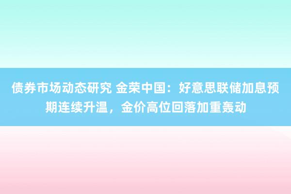 债券市场动态研究 金荣中国：好意思联储加息预期连续升温，金价高位回落加重轰动