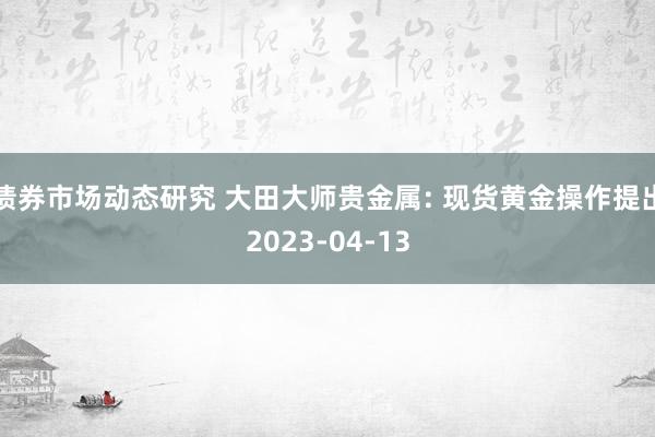 债券市场动态研究 大田大师贵金属: 现货黄金操作提出2023-04-13