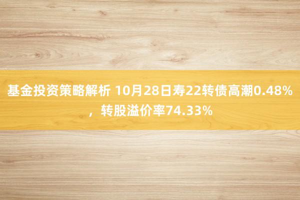 基金投资策略解析 10月28日寿22转债高潮0.48%，转股溢价率74.33%