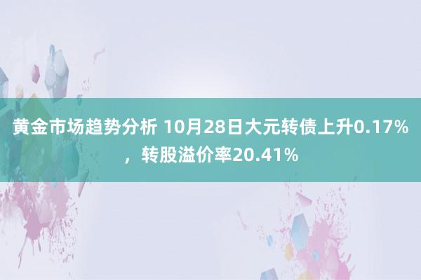 黄金市场趋势分析 10月28日大元转债上升0.17%，转股溢价率20.41%