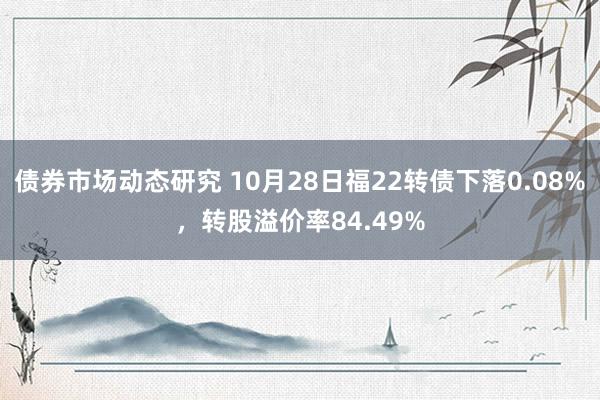 债券市场动态研究 10月28日福22转债下落0.08%，转股溢价率84.49%