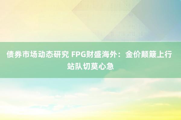 债券市场动态研究 FPG财盛海外：金价颠簸上行 站队切莫心急