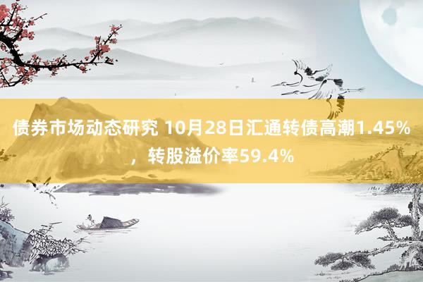 债券市场动态研究 10月28日汇通转债高潮1.45%，转股溢价率59.4%