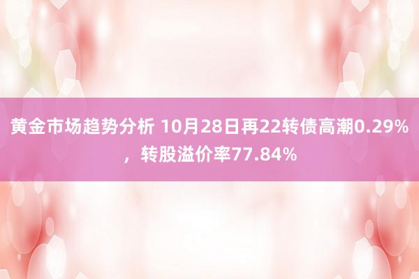 黄金市场趋势分析 10月28日再22转债高潮0.29%，转股溢价率77.84%