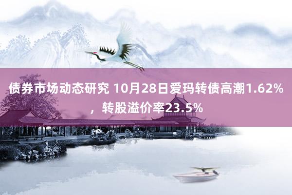 债券市场动态研究 10月28日爱玛转债高潮1.62%，转股溢价率23.5%