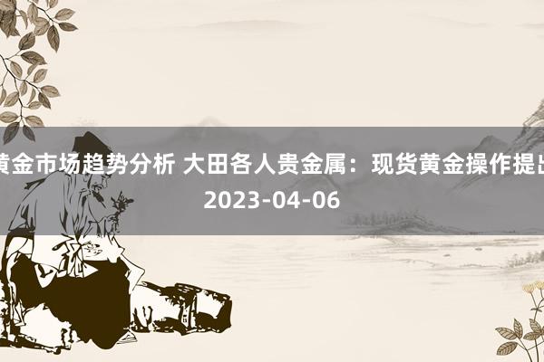 黄金市场趋势分析 大田各人贵金属：现货黄金操作提出2023-04-06