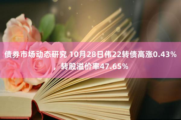 债券市场动态研究 10月28日伟22转债高涨0.43%，转股溢价率47.65%