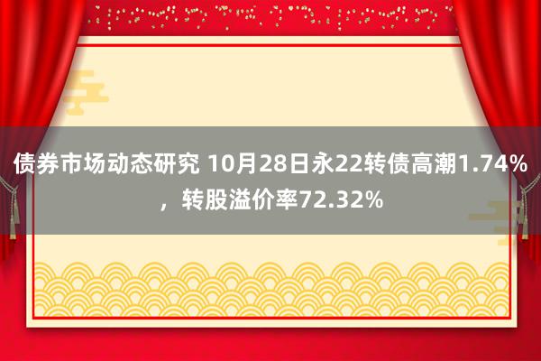 债券市场动态研究 10月28日永22转债高潮1.74%，转股溢价率72.32%