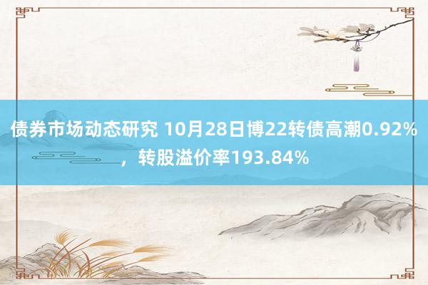 债券市场动态研究 10月28日博22转债高潮0.92%，转股溢价率193.84%