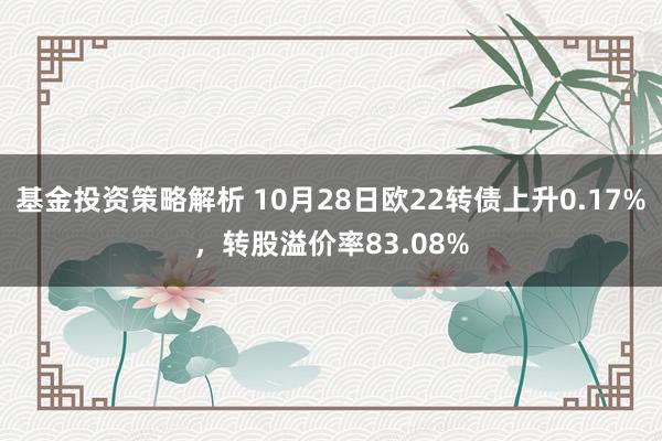 基金投资策略解析 10月28日欧22转债上升0.17%，转股溢价率83.08%